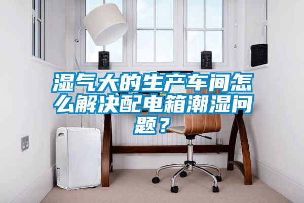 濕氣大的生產(chǎn)車間怎么解決配電箱潮濕問題？