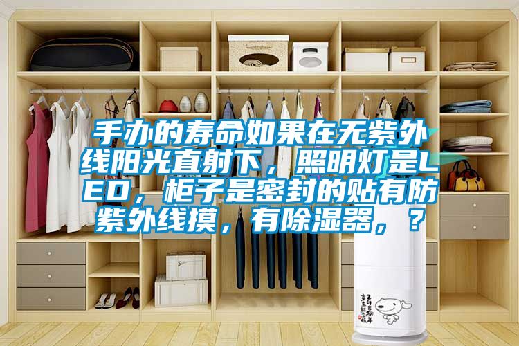 手辦的壽命如果在無(wú)紫外線(xiàn)陽(yáng)光直射下，照明燈是LED，柜子是密封的貼有防紫外線(xiàn)摸，有除濕器，？